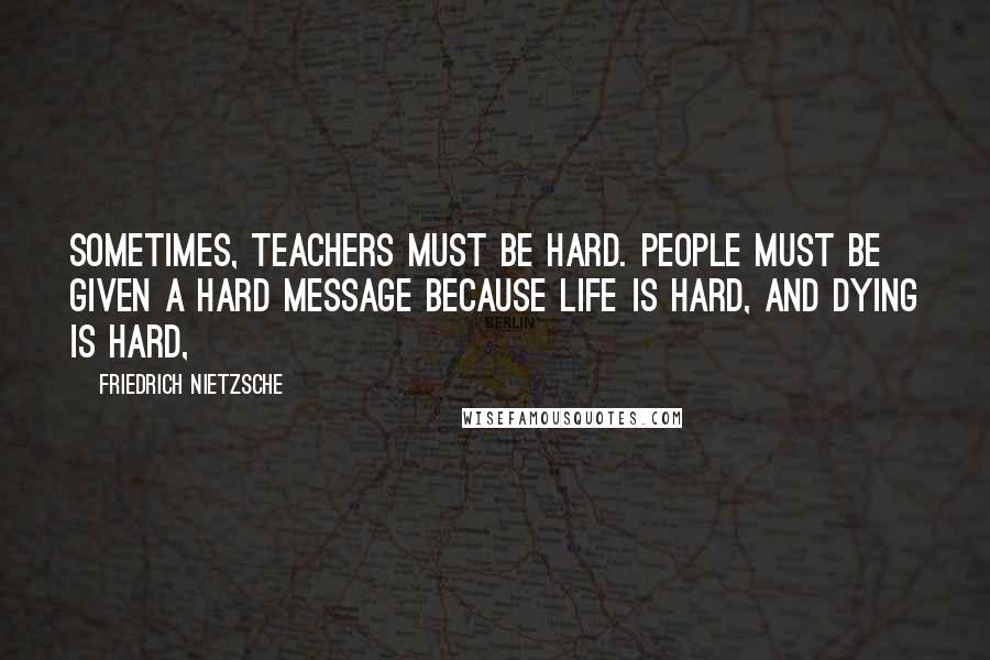 Friedrich Nietzsche Quotes: Sometimes, teachers must be hard. People must be given a hard message because life is hard, and dying is hard,