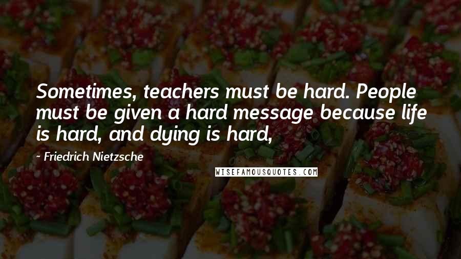 Friedrich Nietzsche Quotes: Sometimes, teachers must be hard. People must be given a hard message because life is hard, and dying is hard,