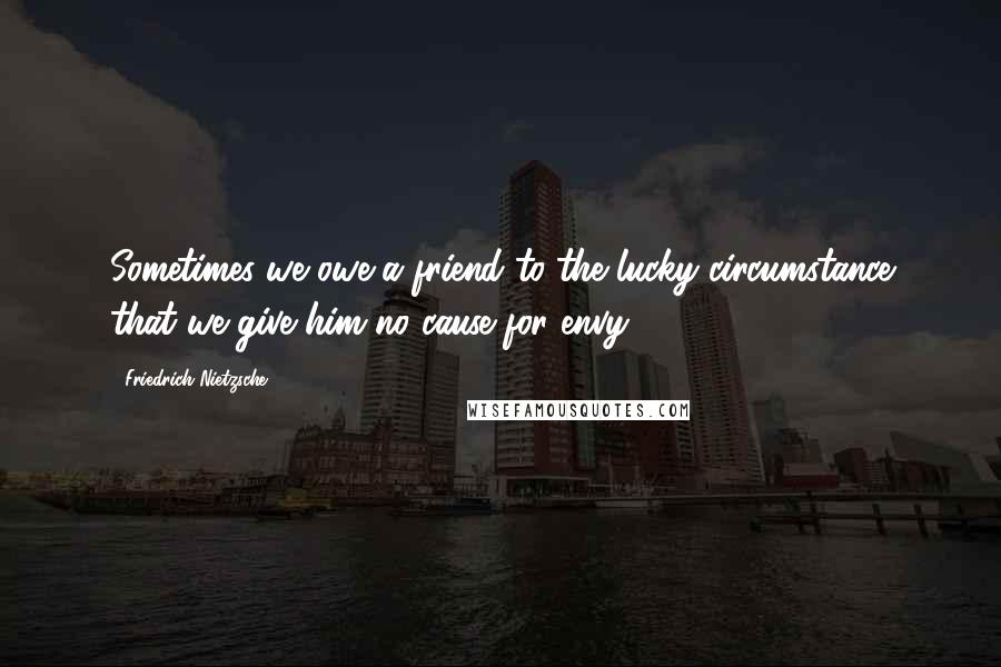 Friedrich Nietzsche Quotes: Sometimes we owe a friend to the lucky circumstance that we give him no cause for envy.