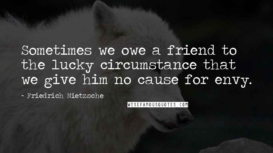 Friedrich Nietzsche Quotes: Sometimes we owe a friend to the lucky circumstance that we give him no cause for envy.