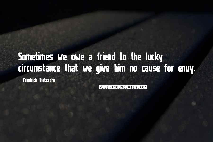 Friedrich Nietzsche Quotes: Sometimes we owe a friend to the lucky circumstance that we give him no cause for envy.