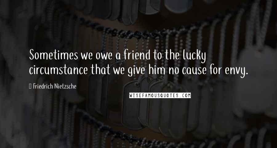 Friedrich Nietzsche Quotes: Sometimes we owe a friend to the lucky circumstance that we give him no cause for envy.