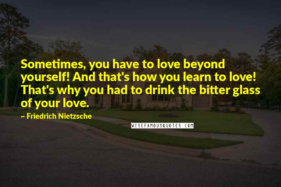 Friedrich Nietzsche Quotes: Sometimes, you have to love beyond yourself! And that's how you learn to love! That's why you had to drink the bitter glass of your love.