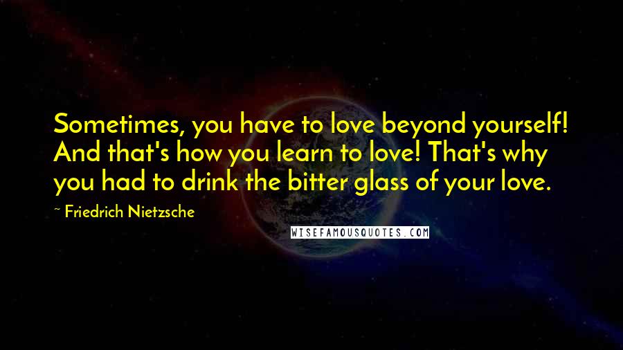 Friedrich Nietzsche Quotes: Sometimes, you have to love beyond yourself! And that's how you learn to love! That's why you had to drink the bitter glass of your love.