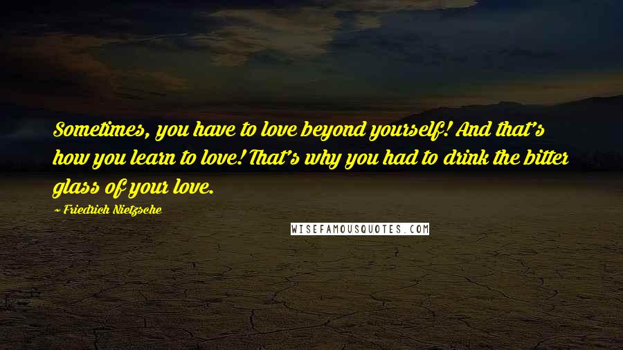 Friedrich Nietzsche Quotes: Sometimes, you have to love beyond yourself! And that's how you learn to love! That's why you had to drink the bitter glass of your love.