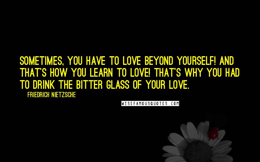 Friedrich Nietzsche Quotes: Sometimes, you have to love beyond yourself! And that's how you learn to love! That's why you had to drink the bitter glass of your love.