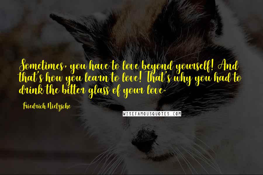 Friedrich Nietzsche Quotes: Sometimes, you have to love beyond yourself! And that's how you learn to love! That's why you had to drink the bitter glass of your love.