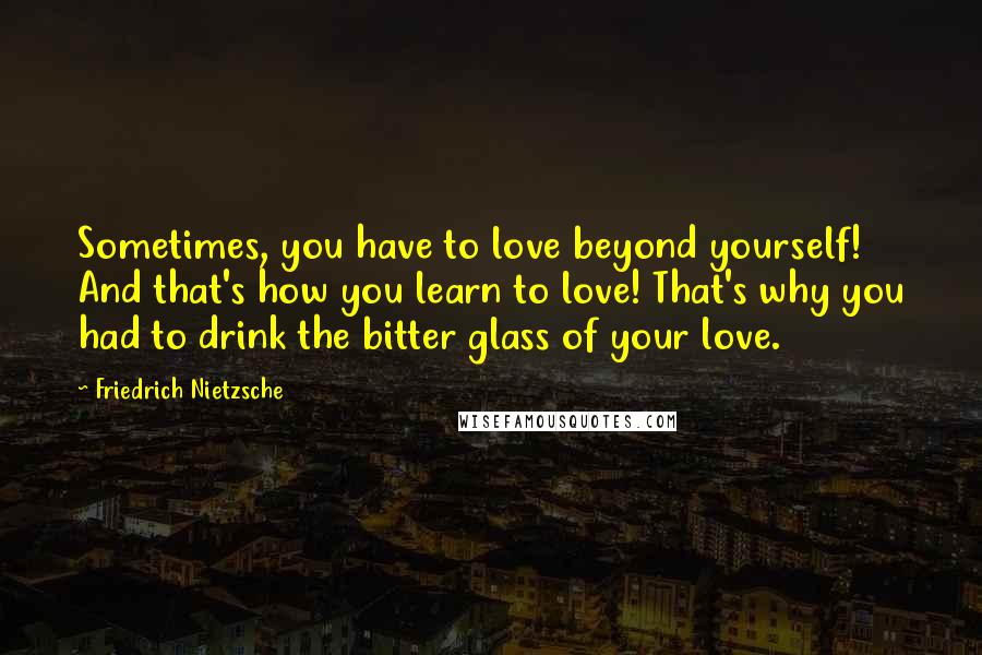 Friedrich Nietzsche Quotes: Sometimes, you have to love beyond yourself! And that's how you learn to love! That's why you had to drink the bitter glass of your love.