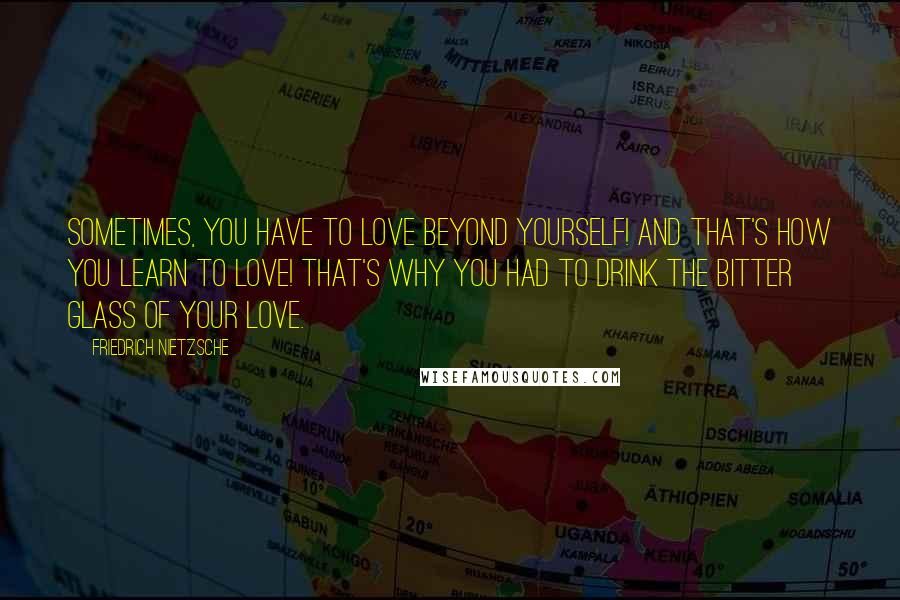 Friedrich Nietzsche Quotes: Sometimes, you have to love beyond yourself! And that's how you learn to love! That's why you had to drink the bitter glass of your love.