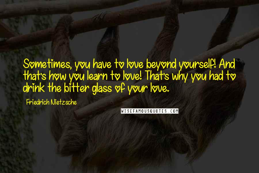 Friedrich Nietzsche Quotes: Sometimes, you have to love beyond yourself! And that's how you learn to love! That's why you had to drink the bitter glass of your love.