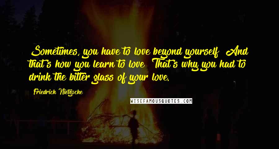 Friedrich Nietzsche Quotes: Sometimes, you have to love beyond yourself! And that's how you learn to love! That's why you had to drink the bitter glass of your love.