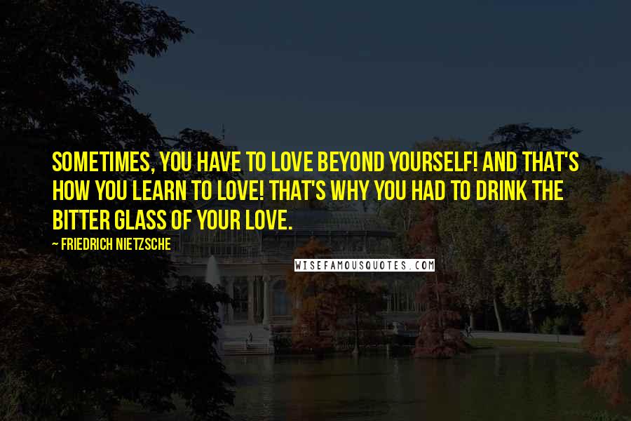 Friedrich Nietzsche Quotes: Sometimes, you have to love beyond yourself! And that's how you learn to love! That's why you had to drink the bitter glass of your love.