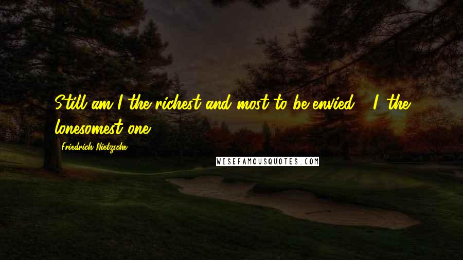 Friedrich Nietzsche Quotes: Still am I the richest and most to be envied - I, the lonesomest one!