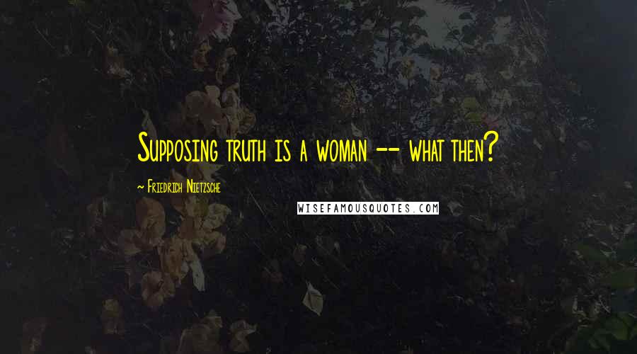 Friedrich Nietzsche Quotes: Supposing truth is a woman -- what then?