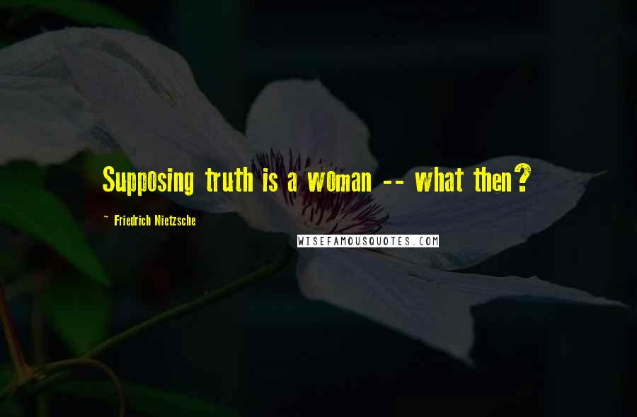 Friedrich Nietzsche Quotes: Supposing truth is a woman -- what then?