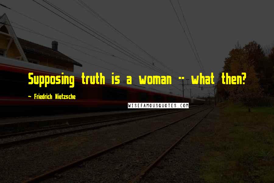 Friedrich Nietzsche Quotes: Supposing truth is a woman -- what then?