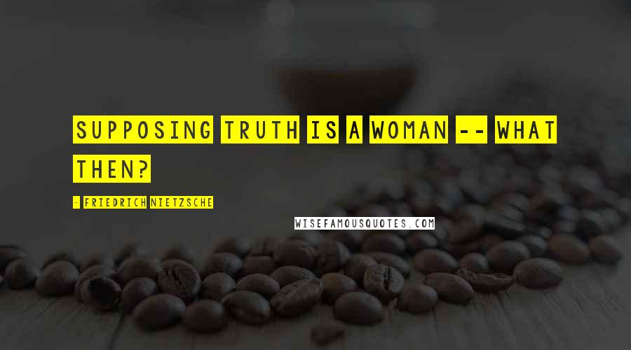 Friedrich Nietzsche Quotes: Supposing truth is a woman -- what then?