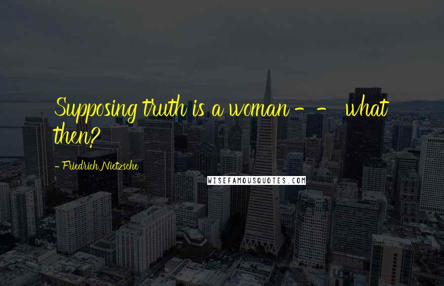 Friedrich Nietzsche Quotes: Supposing truth is a woman -- what then?