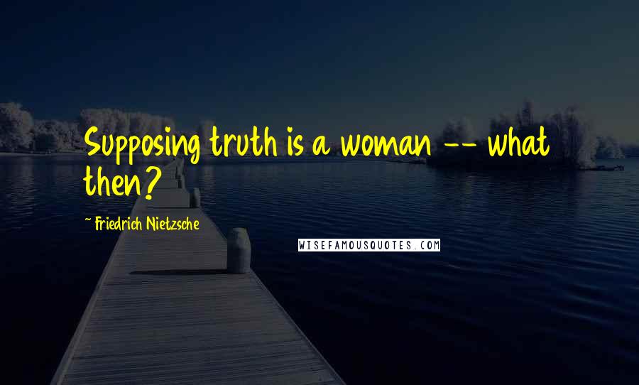 Friedrich Nietzsche Quotes: Supposing truth is a woman -- what then?