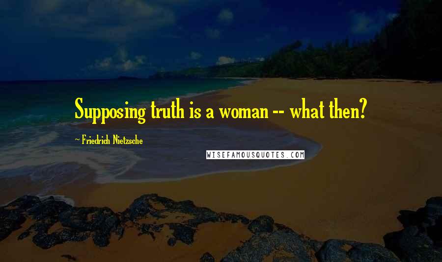 Friedrich Nietzsche Quotes: Supposing truth is a woman -- what then?