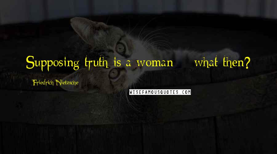 Friedrich Nietzsche Quotes: Supposing truth is a woman -- what then?
