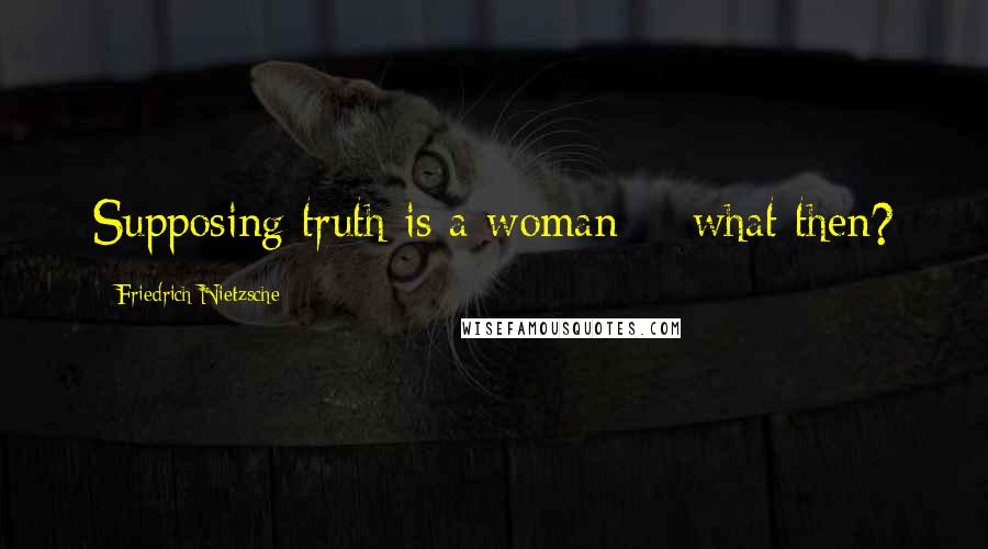 Friedrich Nietzsche Quotes: Supposing truth is a woman -- what then?