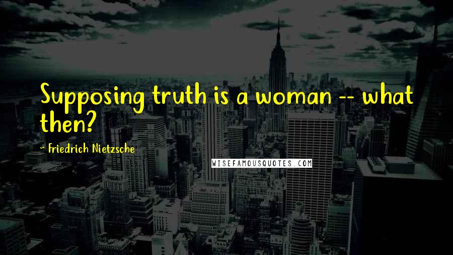 Friedrich Nietzsche Quotes: Supposing truth is a woman -- what then?