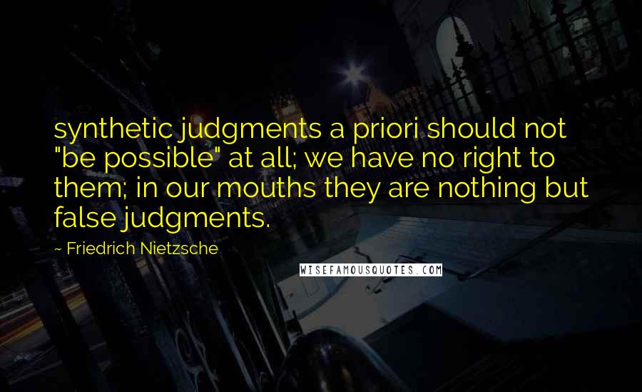 Friedrich Nietzsche Quotes: synthetic judgments a priori should not "be possible" at all; we have no right to them; in our mouths they are nothing but false judgments.