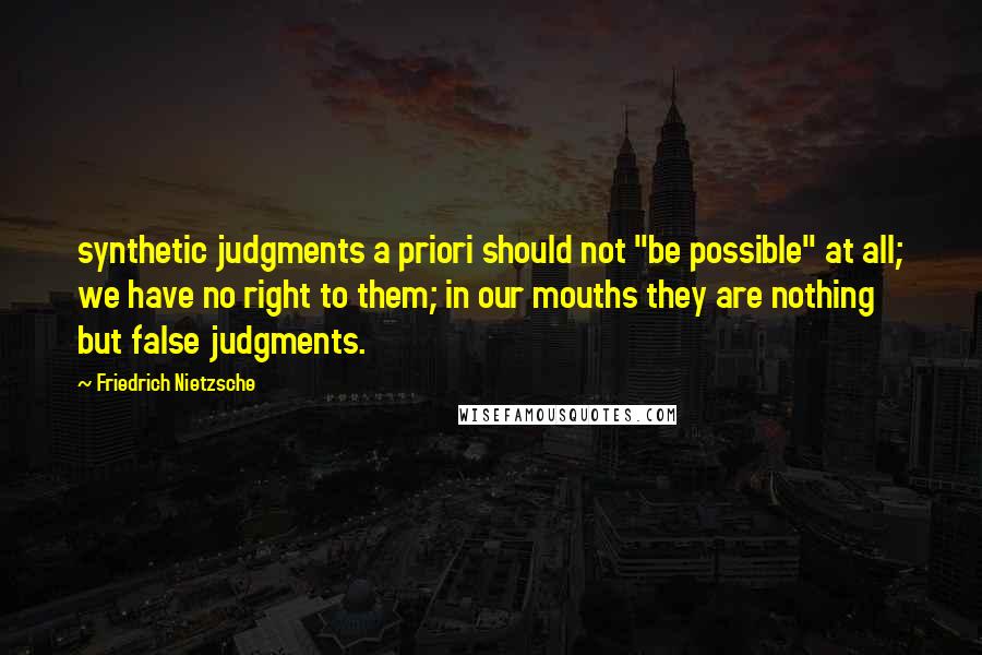 Friedrich Nietzsche Quotes: synthetic judgments a priori should not "be possible" at all; we have no right to them; in our mouths they are nothing but false judgments.