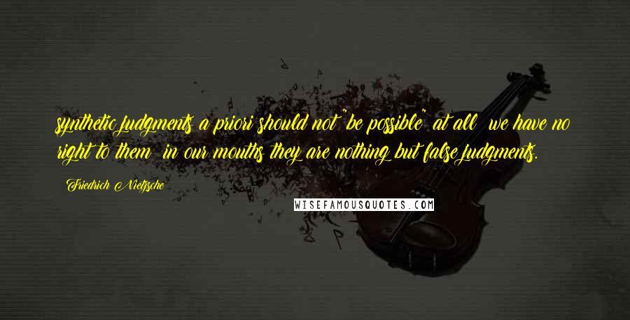 Friedrich Nietzsche Quotes: synthetic judgments a priori should not "be possible" at all; we have no right to them; in our mouths they are nothing but false judgments.