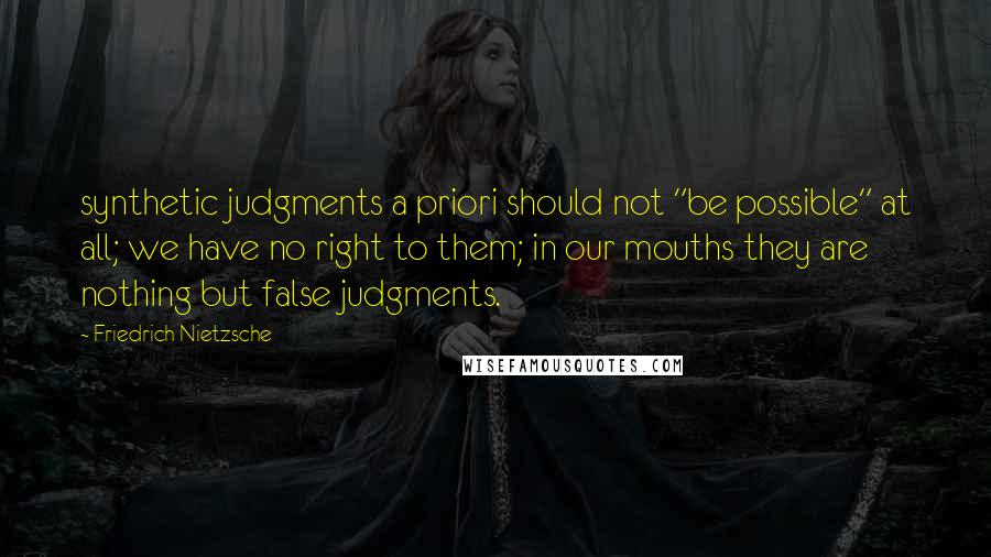 Friedrich Nietzsche Quotes: synthetic judgments a priori should not "be possible" at all; we have no right to them; in our mouths they are nothing but false judgments.
