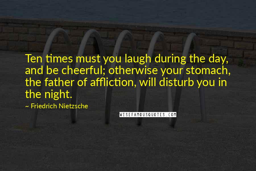 Friedrich Nietzsche Quotes: Ten times must you laugh during the day, and be cheerful; otherwise your stomach, the father of affliction, will disturb you in the night.