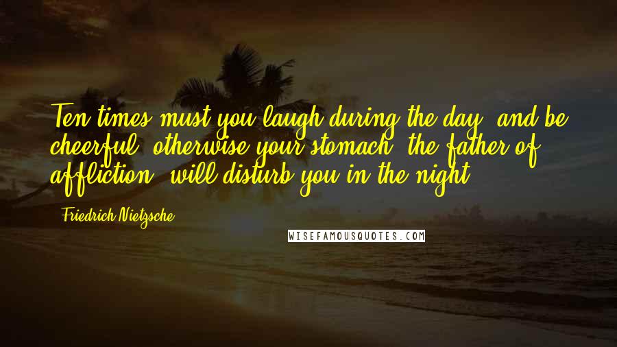 Friedrich Nietzsche Quotes: Ten times must you laugh during the day, and be cheerful; otherwise your stomach, the father of affliction, will disturb you in the night.
