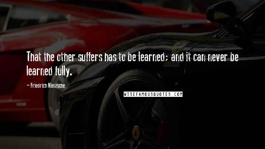 Friedrich Nietzsche Quotes: That the other suffers has to be learned; and it can never be learned fully.