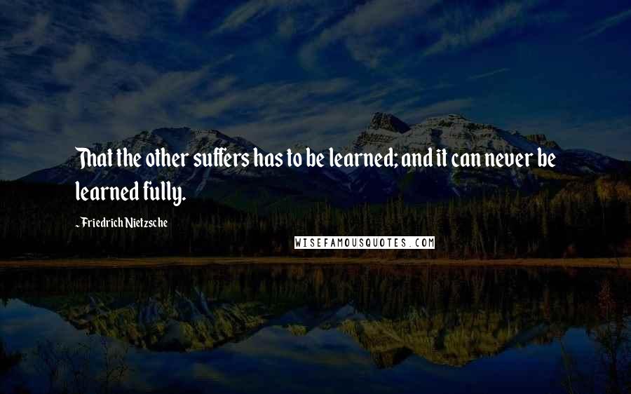 Friedrich Nietzsche Quotes: That the other suffers has to be learned; and it can never be learned fully.