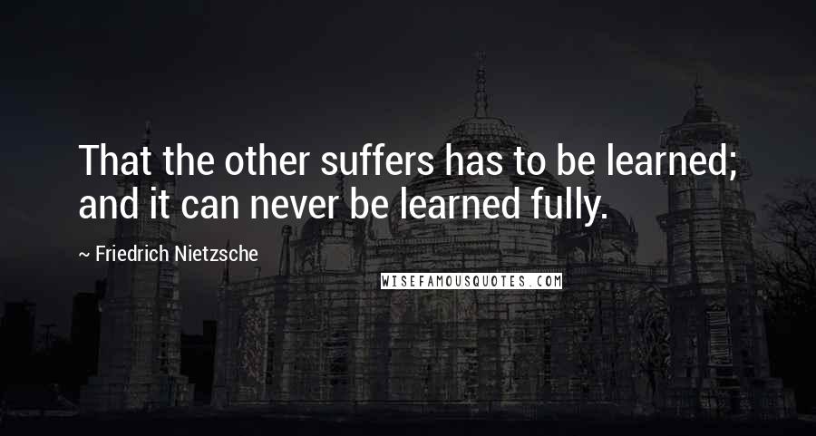 Friedrich Nietzsche Quotes: That the other suffers has to be learned; and it can never be learned fully.