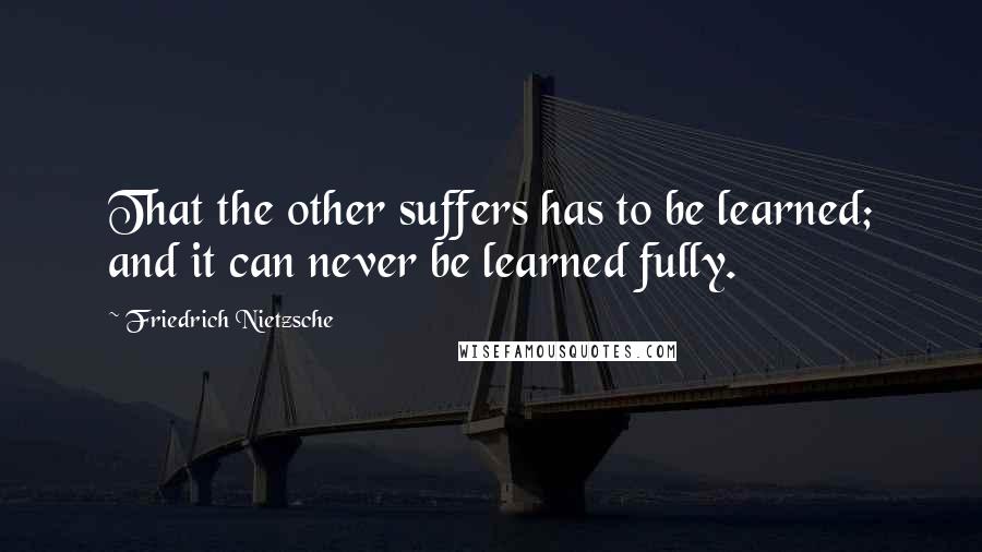 Friedrich Nietzsche Quotes: That the other suffers has to be learned; and it can never be learned fully.