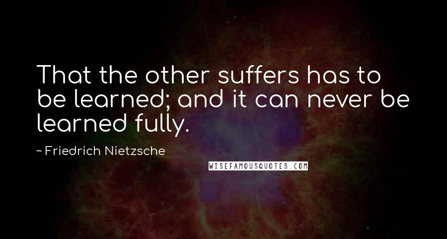 Friedrich Nietzsche Quotes: That the other suffers has to be learned; and it can never be learned fully.