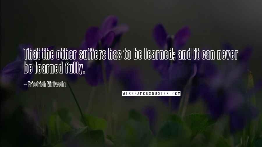 Friedrich Nietzsche Quotes: That the other suffers has to be learned; and it can never be learned fully.