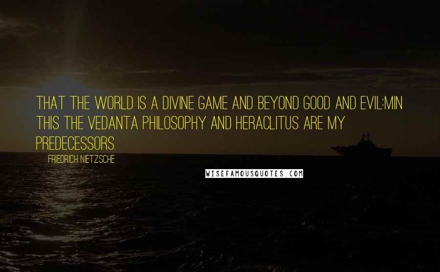 Friedrich Nietzsche Quotes: That the world is a divine game and beyond good and evil:Min this the Vedanta philosophy and Heraclitus are my predecessors.