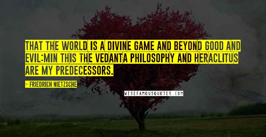 Friedrich Nietzsche Quotes: That the world is a divine game and beyond good and evil:Min this the Vedanta philosophy and Heraclitus are my predecessors.