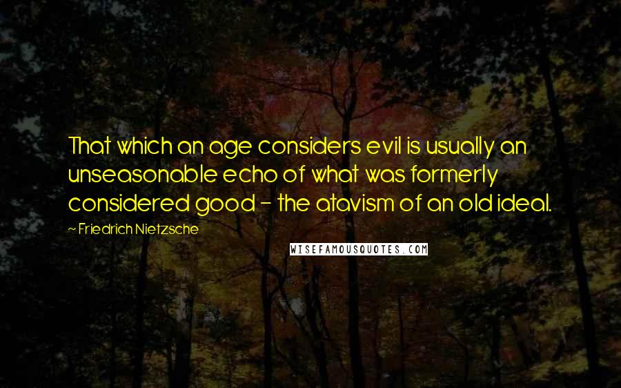 Friedrich Nietzsche Quotes: That which an age considers evil is usually an unseasonable echo of what was formerly considered good - the atavism of an old ideal.
