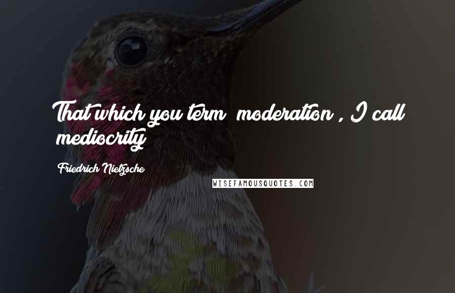 Friedrich Nietzsche Quotes: That which you term "moderation", I call "mediocrity