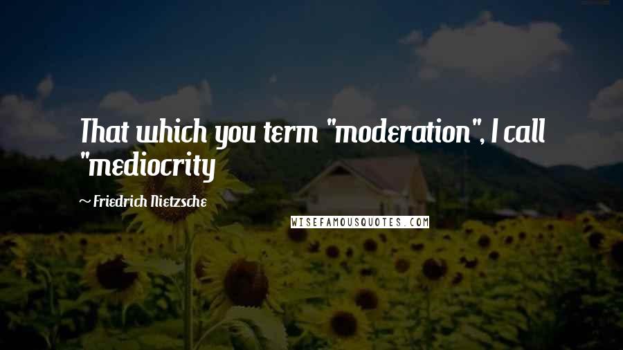 Friedrich Nietzsche Quotes: That which you term "moderation", I call "mediocrity