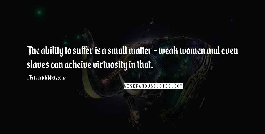Friedrich Nietzsche Quotes: The ability to suffer is a small matter - weak women and even slaves can acheive virtuosity in that.