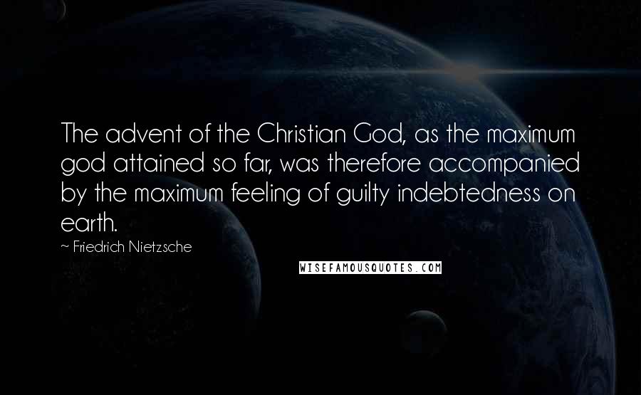 Friedrich Nietzsche Quotes: The advent of the Christian God, as the maximum god attained so far, was therefore accompanied by the maximum feeling of guilty indebtedness on earth.