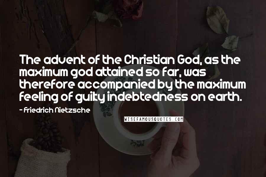 Friedrich Nietzsche Quotes: The advent of the Christian God, as the maximum god attained so far, was therefore accompanied by the maximum feeling of guilty indebtedness on earth.