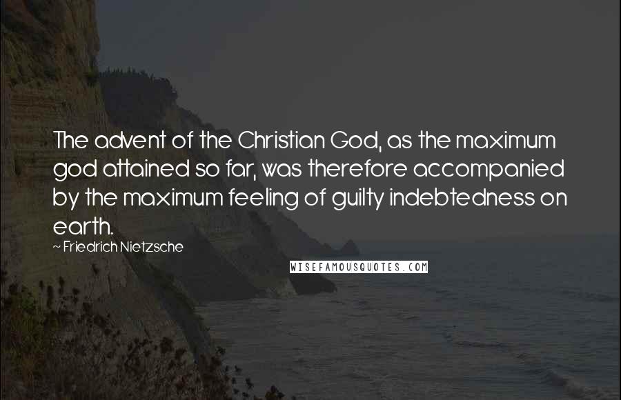 Friedrich Nietzsche Quotes: The advent of the Christian God, as the maximum god attained so far, was therefore accompanied by the maximum feeling of guilty indebtedness on earth.