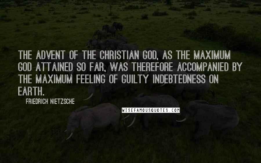 Friedrich Nietzsche Quotes: The advent of the Christian God, as the maximum god attained so far, was therefore accompanied by the maximum feeling of guilty indebtedness on earth.