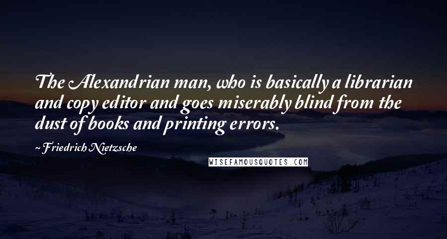 Friedrich Nietzsche Quotes: The Alexandrian man, who is basically a librarian and copy editor and goes miserably blind from the dust of books and printing errors.